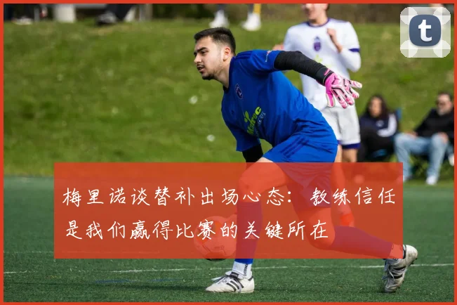 梅里诺谈替补出场心态：教练信任是我们赢得比赛的关键所在