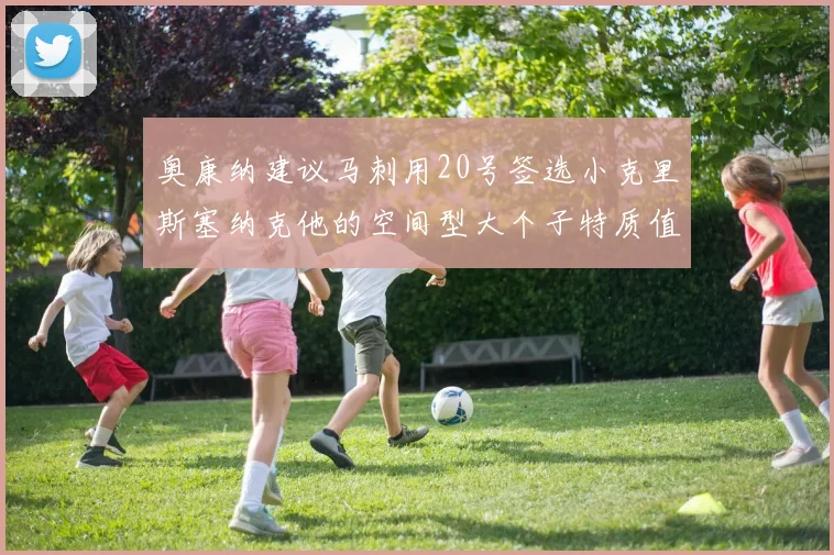 奥康纳建议马刺用20号签选小克里斯塞纳克他的空间型大个子特质值得关注