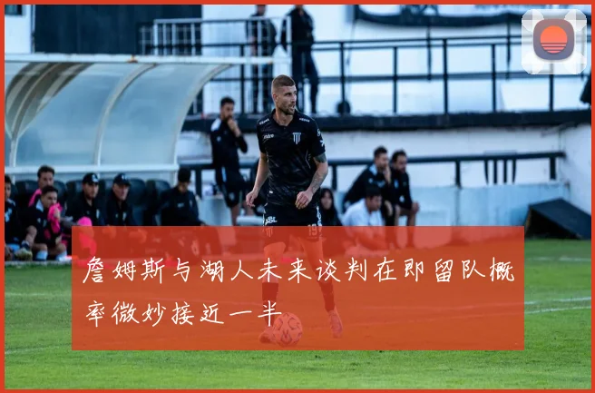 詹姆斯与湖人未来谈判在即留队概率微妙接近一半