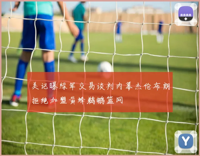 美记曝绿军交易谈判内幕杰伦布朗拒绝加盟黄蜂鹈鹕篮网