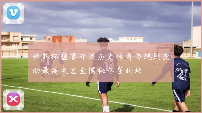 世界杯盛宴开启历史传奇与规则变动最高奖金全揭秘尽在此处