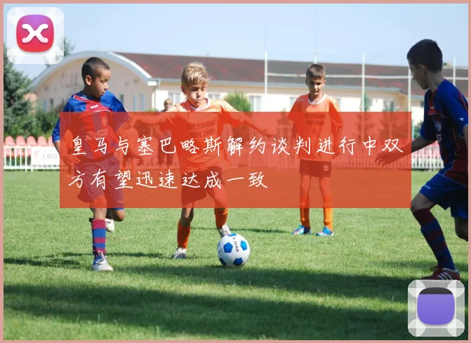 皇马与塞巴略斯解约谈判进行中双方有望迅速达成一致