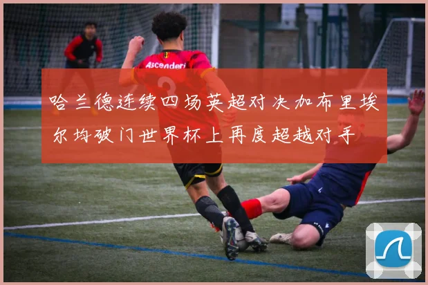 哈兰德连续四场英超对决加布里埃尔均破门世界杯上再度超越对手