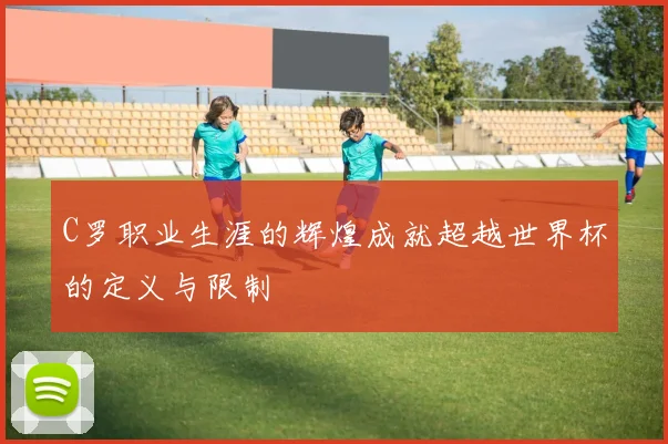 C罗职业生涯的辉煌成就超越世界杯的定义与限制