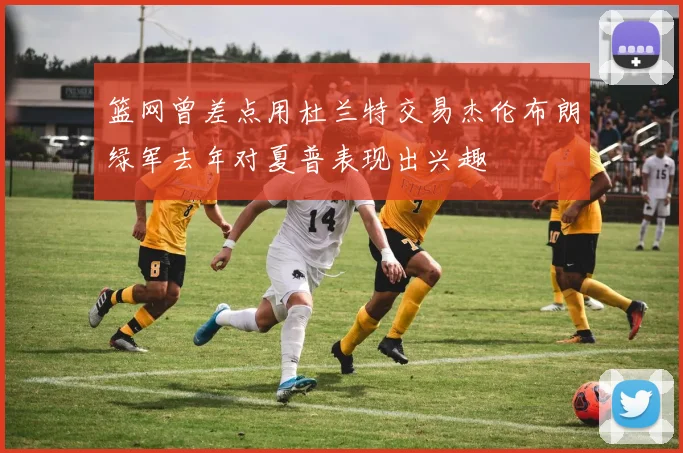 篮网曾差点用杜兰特交易杰伦布朗绿军去年对夏普表现出兴趣