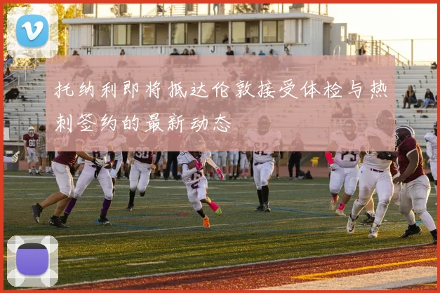 托纳利即将抵达伦敦接受体检与热刺签约的最新动态
