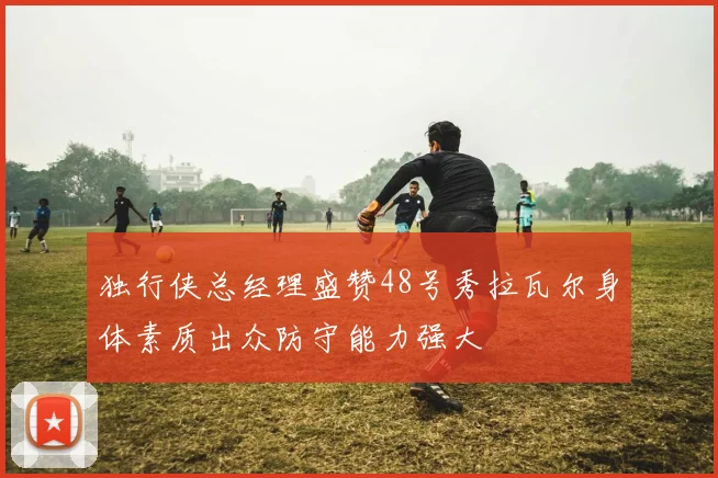 独行侠总经理盛赞48号秀拉瓦尔身体素质出众防守能力强大