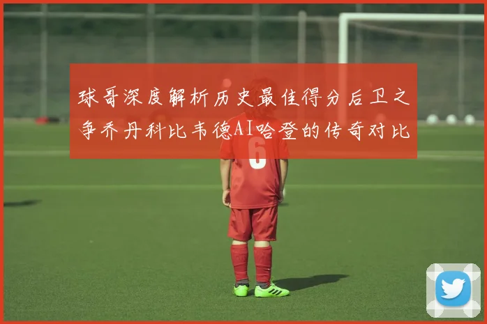 球哥深度解析历史最佳得分后卫之争乔丹科比韦德AI哈登的传奇对比