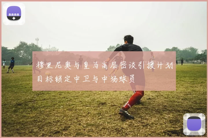 穆里尼奥与皇马高层密谈引援计划目标锁定中卫与中场球员