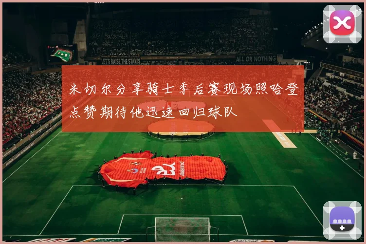 米切尔分享骑士季后赛现场照哈登点赞期待他迅速回归球队