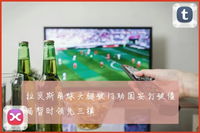 拉莫斯角球头槌破门助国安打破僵局暂时领先三镇