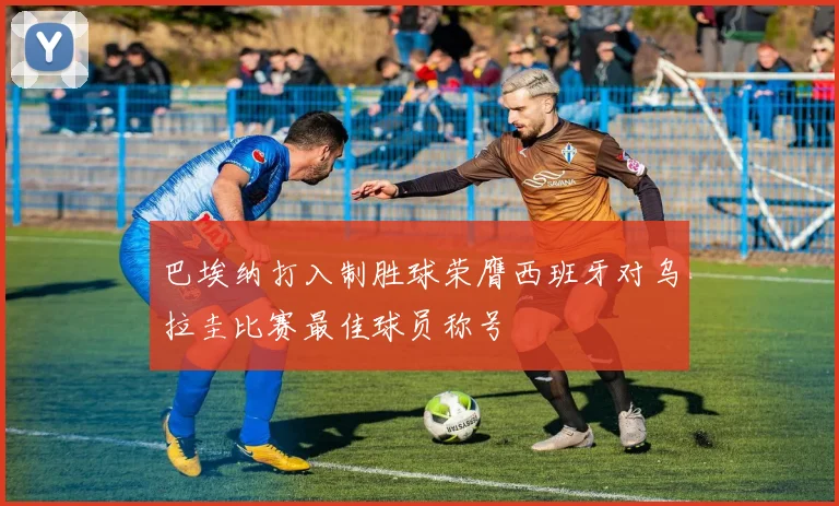 巴埃纳打入制胜球荣膺西班牙对乌拉圭比赛最佳球员称号