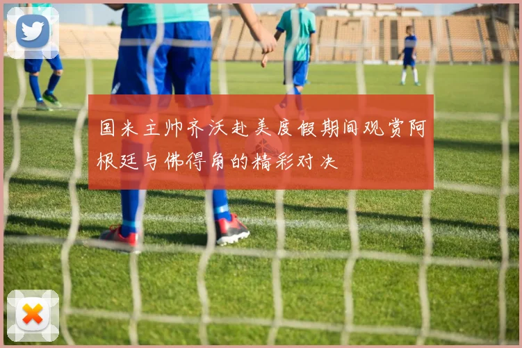 国米主帅齐沃赴美度假期间观赏阿根廷与佛得角的精彩对决
