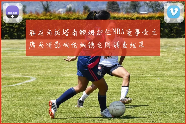 猛龙老板塔南鲍姆担任NBA董事会主席或将影响伦纳德合同调查结果