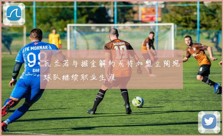 瓦兰若与掘金解约或将加盟立陶宛球队继续职业生涯