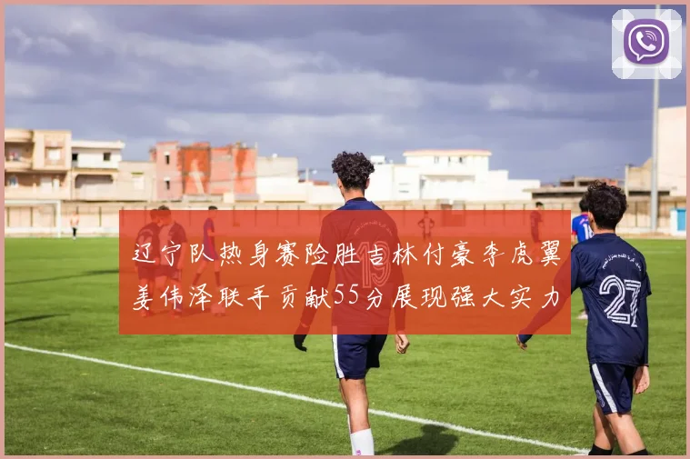 辽宁队热身赛险胜吉林付豪李虎翼姜伟泽联手贡献55分展现强大实力