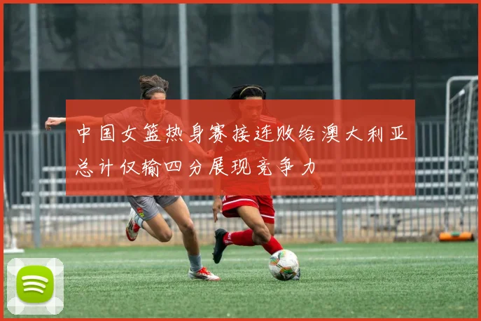 中国女篮热身赛接连败给澳大利亚总计仅输四分展现竞争力