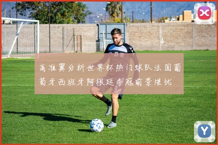 高准翼分析世界杯热门球队法国葡萄牙西班牙阿根廷夺冠前景堪忧