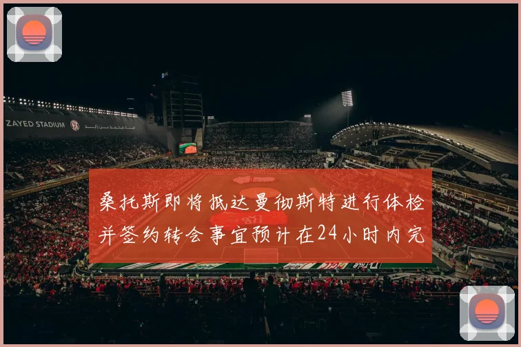 桑托斯即将抵达曼彻斯特进行体检并签约转会事宜预计在24小时内完成