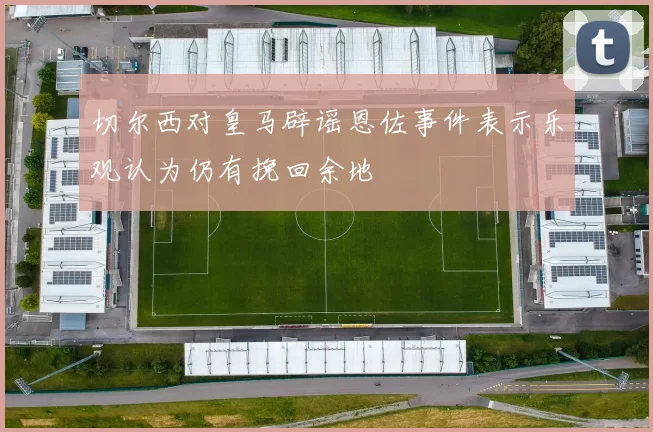 切尔西对皇马辟谣恩佐事件表示乐观认为仍有挽回余地
