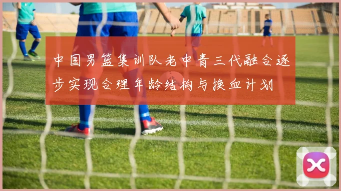 中国男篮集训队老中青三代融合逐步实现合理年龄结构与换血计划