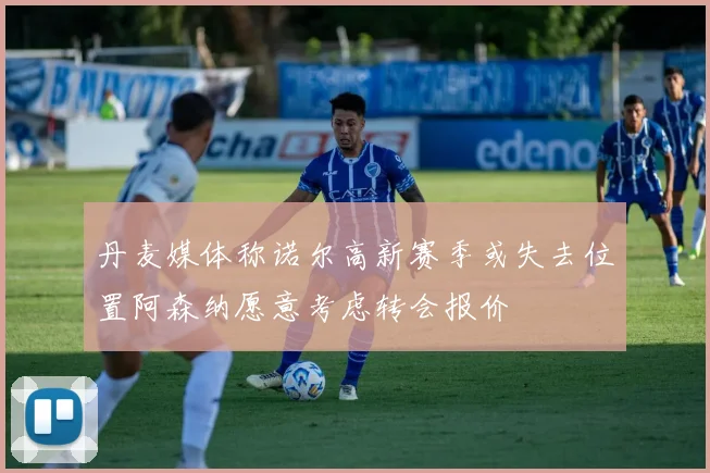 丹麦媒体称诺尔高新赛季或失去位置阿森纳愿意考虑转会报价