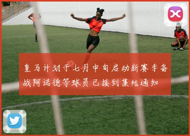 皇马计划于七月中旬启动新赛季备战阿诺德等球员已接到集结通知