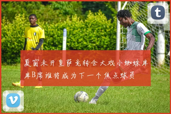 夏窗未开皇萨竞转会大戏小蜘蛛库库B席谁将成为下一个焦点球员