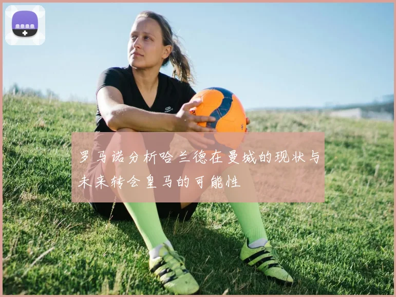 罗马诺分析哈兰德在曼城的现状与未来转会皇马的可能性