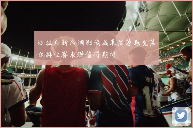 法拉利新风洞测试成果显著勒克莱尔排位赛表现值得期待