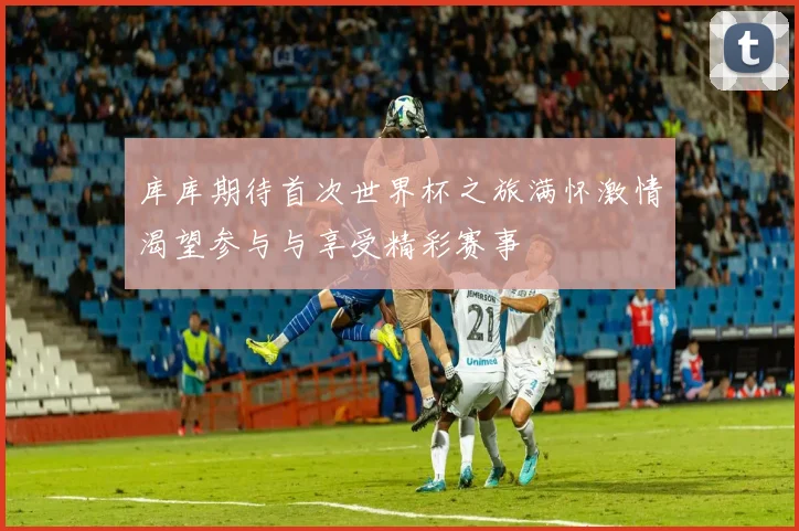 库库期待首次世界杯之旅满怀激情渴望参与与享受精彩赛事